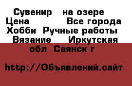 Сувенир “ на озере“ › Цена ­ 1 250 - Все города Хобби. Ручные работы » Вязание   . Иркутская обл.,Саянск г.